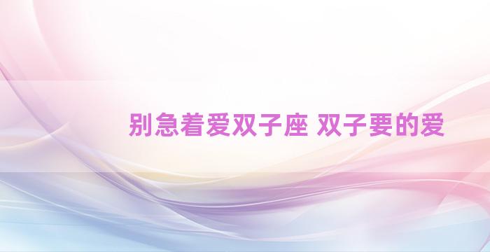 别急着爱双子座 双子要的爱 别急着爱双子座 双子要的爱